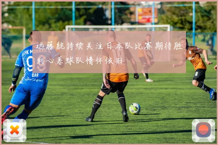 远藤航持续关注日本队比赛期待胜利心系球队情怀依旧