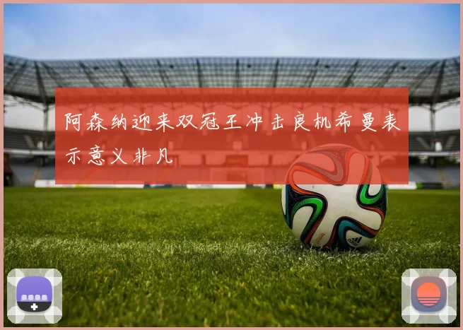 阿森纳迎来双冠王冲击良机希曼表示意义非凡