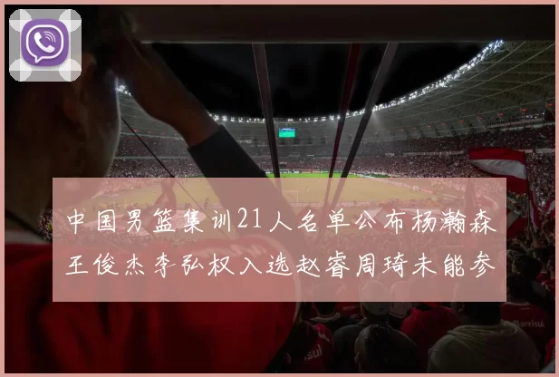 中国男篮集训21人名单公布杨瀚森王俊杰李弘权入选赵睿周琦未能参加