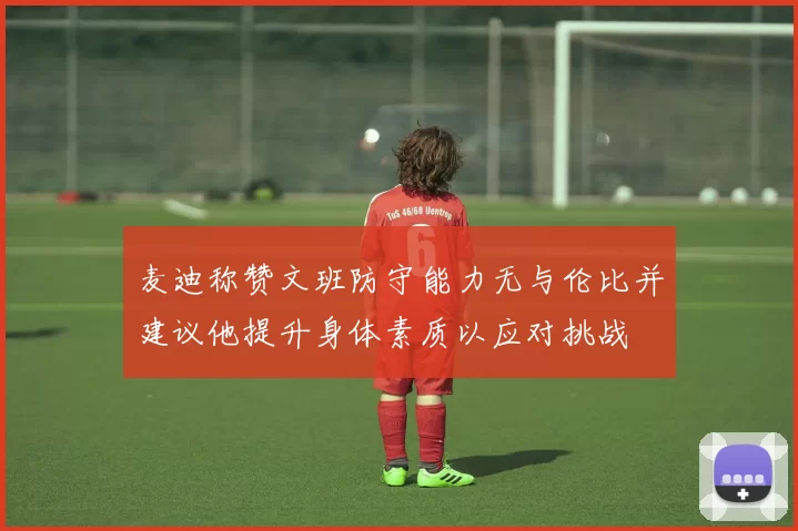 麦迪称赞文班防守能力无与伦比并建议他提升身体素质以应对挑战