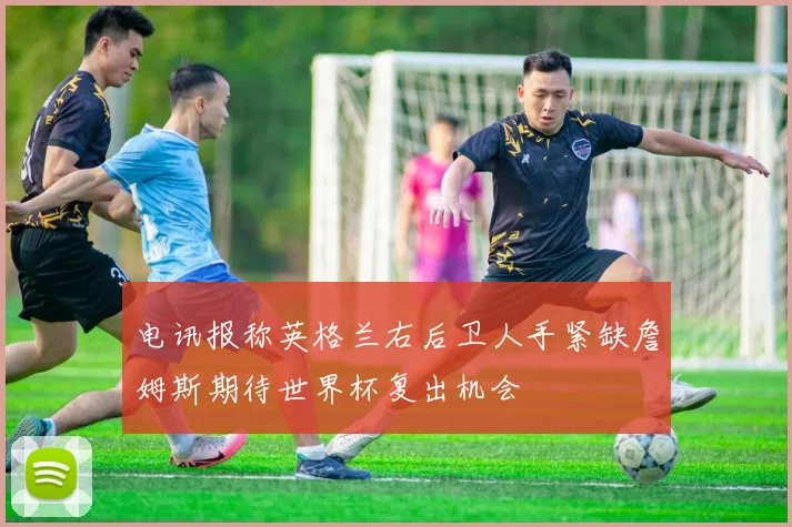 电讯报称英格兰右后卫人手紧缺詹姆斯期待世界杯复出机会