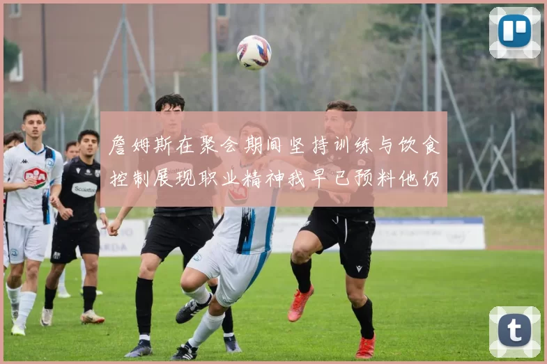 詹姆斯在聚会期间坚持训练与饮食控制展现职业精神我早已预料他仍将出战