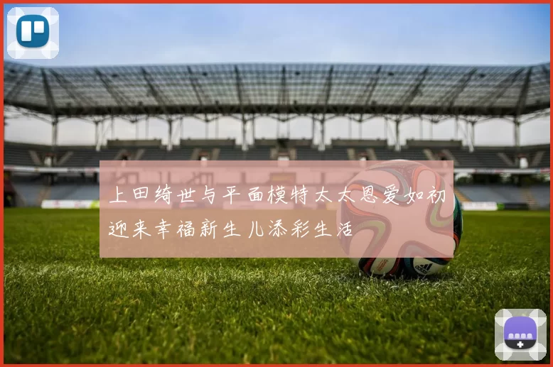 上田绮世与平面模特太太恩爱如初迎来幸福新生儿添彩生活