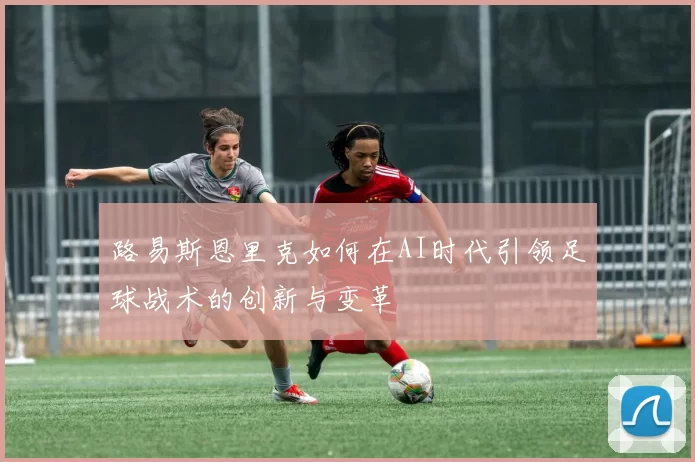路易斯恩里克如何在AI时代引领足球战术的创新与变革