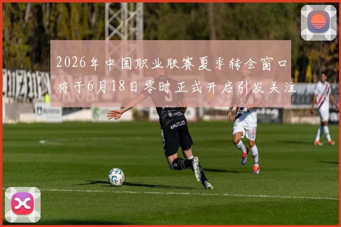 2026年中国职业联赛夏季转会窗口将于6月18日零时正式开启引发关注