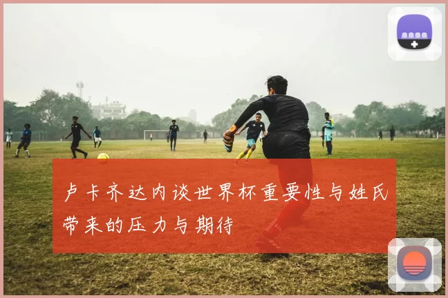 卢卡齐达内谈世界杯重要性与姓氏带来的压力与期待