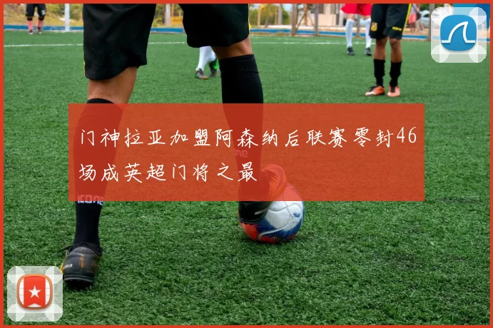 门神拉亚加盟阿森纳后联赛零封46场成英超门将之最