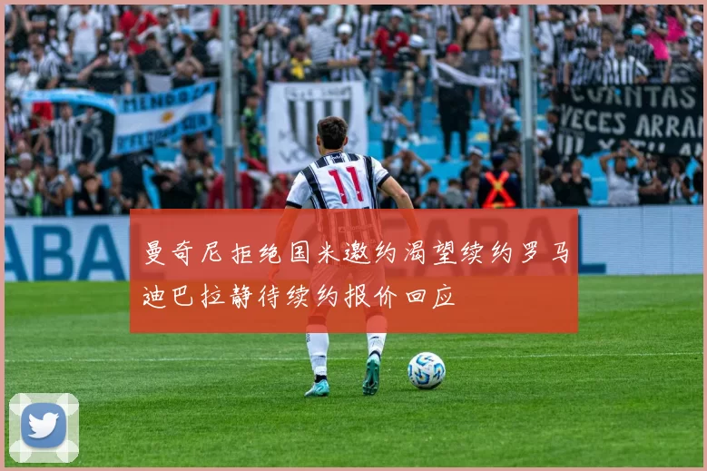 曼奇尼拒绝国米邀约渴望续约罗马迪巴拉静待续约报价回应