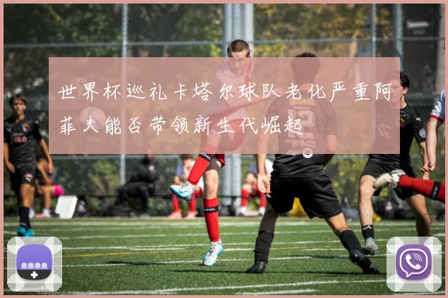 世界杯巡礼卡塔尔球队老化严重阿菲夫能否带领新生代崛起