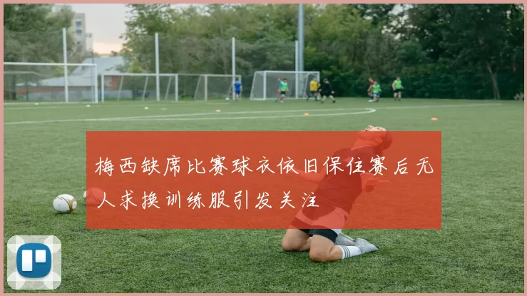 梅西缺席比赛球衣依旧保住赛后无人求换训练服引发关注