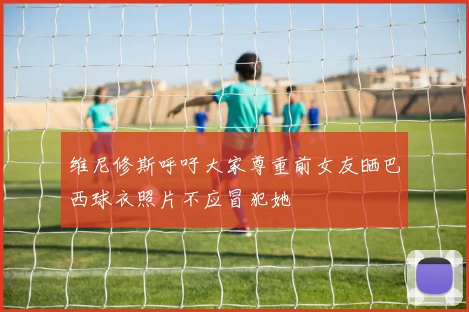 维尼修斯呼吁大家尊重前女友晒巴西球衣照片不应冒犯她