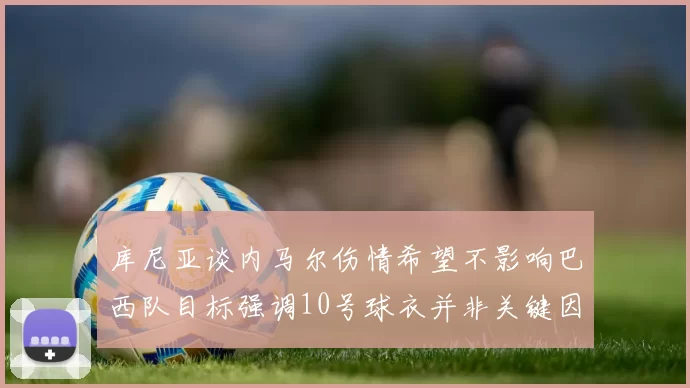 库尼亚谈内马尔伤情希望不影响巴西队目标强调10号球衣并非关键因素