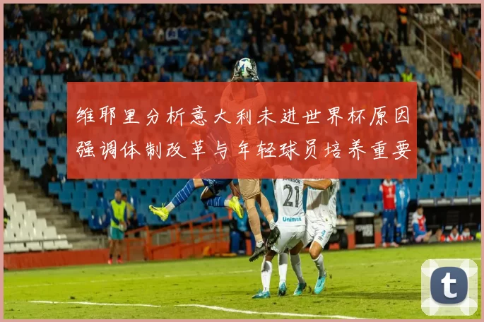 维耶里分析意大利未进世界杯原因强调体制改革与年轻球员培养重要性