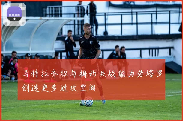 马特拉齐称与梅西共战能为劳塔罗创造更多进攻空间