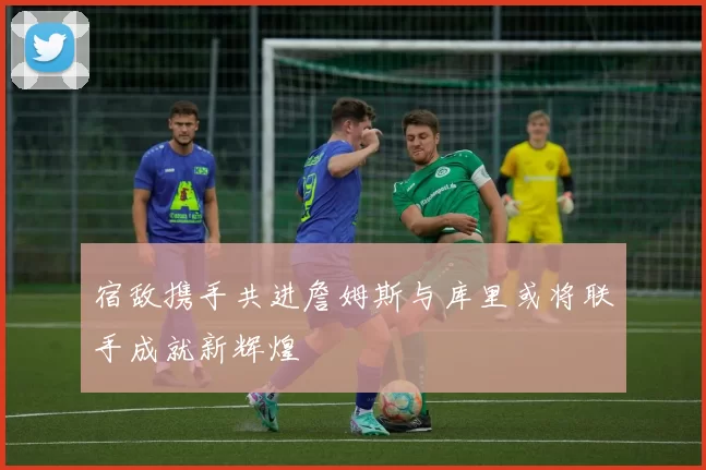 宿敌携手共进詹姆斯与库里或将联手成就新辉煌