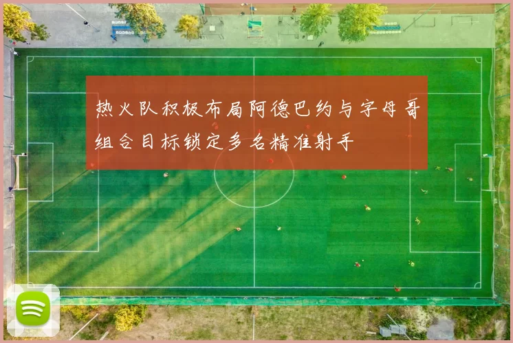 热火队积极布局阿德巴约与字母哥组合目标锁定多名精准射手