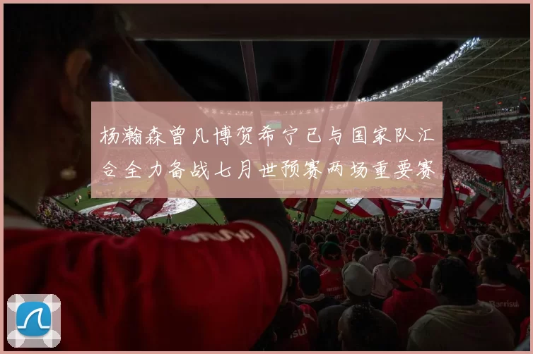 杨瀚森曾凡博贺希宁已与国家队汇合全力备战七月世预赛两场重要赛事