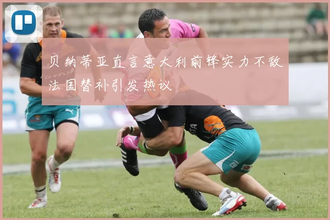 贝纳蒂亚直言意大利前锋实力不敌法国替补引发热议