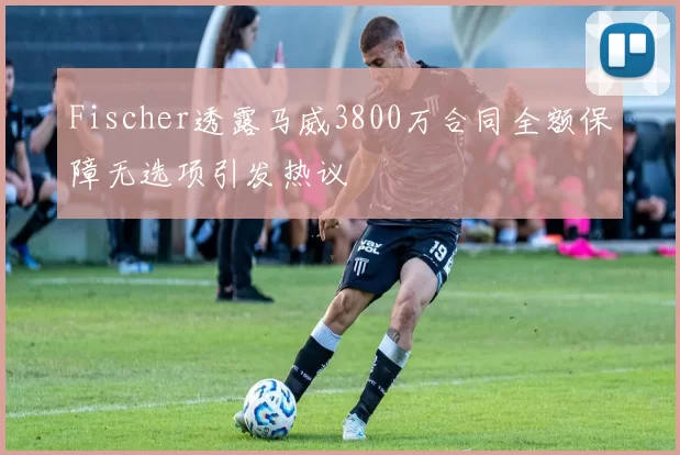 Fischer透露马威3800万合同全额保障无选项引发热议