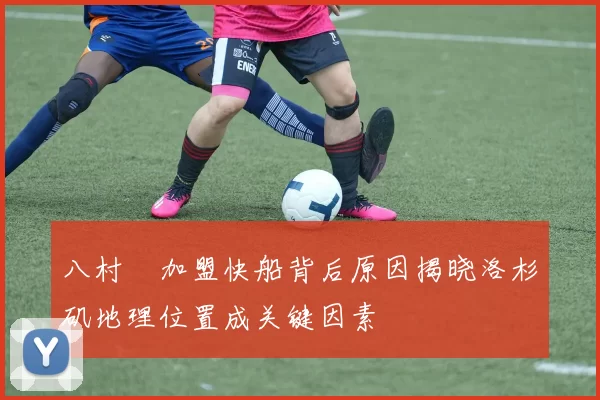 八村塁加盟快船背后原因揭晓洛杉矶地理位置成关键因素