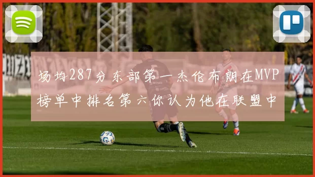 场均287分东部第一杰伦布朗在MVP榜单中排名第六你认为他在联盟中应排第几